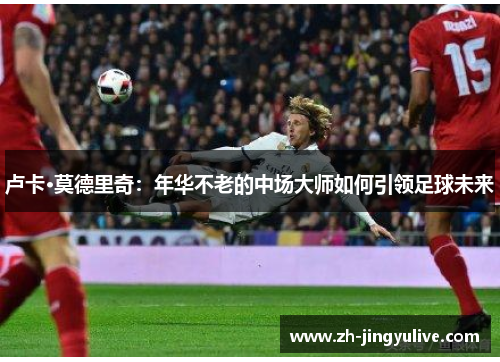卢卡·莫德里奇:年华不老的中场大师如何引领足球未来 卢卡·莫德里奇:年华不老的中场大师如何引领足球未来