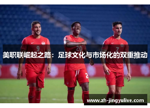 美职联崛起之路:足球文化与市场化的双重推动 美职联崛起之路:足球文化与市场化的双重推动