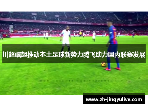 川超崛起推动本土足球新势力腾飞助力国内联赛发展