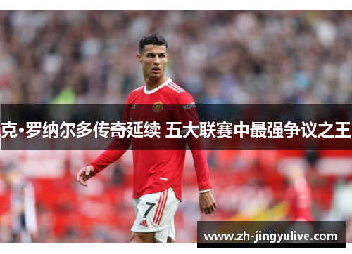 克·罗纳尔多传奇延续 五大联赛中最强争议之王 克·罗纳尔多传奇延续 五大联赛中最强争议之王