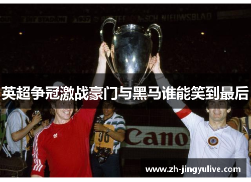 英超争冠激战豪门与黑马谁能笑到最后